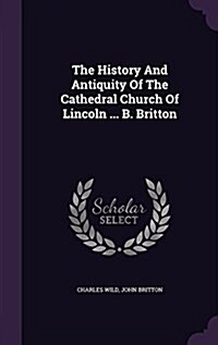 The History and Antiquity of the Cathedral Church of Lincoln ... B. Britton (Hardcover)