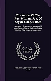 The Works of the REV. William Jay, of Argyle Chapel, Bath: Sermons. Life of Winter. Memoirs of John Clark. a Charge to the Wife of a Minister. the Wif (Hardcover)