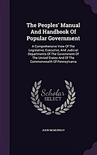 The Peoples Manual and Handbook of Popular Government: A Comprehensive View of the Legislative, Executive, and Judicial Departments of the Government (Hardcover)