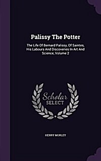 Palissy the Potter: The Life of Bernard Palissy, of Saintes, His Labours and Discoveries in Art and Science, Volume 2 (Hardcover)