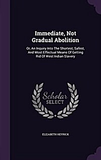 Immediate, Not Gradual Abolition: Or, an Inquiry Into the Shortest, Safest, and Most Effectual Means of Getting Rid of West Indian Slavery (Hardcover)