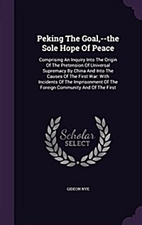 Peking the Goal, --The Sole Hope of Peace: Comprising an Inquiry Into the Origin of the Pretension of Universal Supremacy by China and Into the Causes (Hardcover)