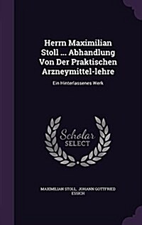 Herrn Maximilian Stoll ... Abhandlung Von Der Praktischen Arzneymittel-Lehre: Ein Hinterlassenes Werk (Hardcover)