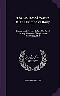 The Collected Works of Sir Humphry Davy ...: Discourses Delivered Before the Royal Society. Elements of Agricultural Chemistry, PT. I (Hardcover)
