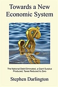 Towards a New Economic System: The National Debt Eliminated, a Giant Surplus Produced, Taxes Reduced to Zero (Paperback)