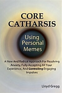 Core Catharsis Using Personal Memes: A New and Radical Approach for Resolving Anxiety, Fully Accepting All Your Experience, and Engaging Impulses (Paperback)