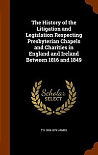 The History of the Litigation and Legislation Respecting Presbyterian Chapels and Charities in England and Ireland Between 1816 and 1849 (Hardcover)