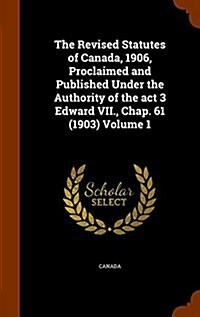 The Revised Statutes of Canada, 1906, Proclaimed and Published Under the Authority of the ACT 3 Edward VII., Chap. 61 (1903) Volume 1 (Hardcover)