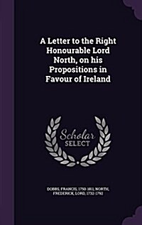 A Letter to the Right Honourable Lord North, on His Propositions in Favour of Ireland (Hardcover)