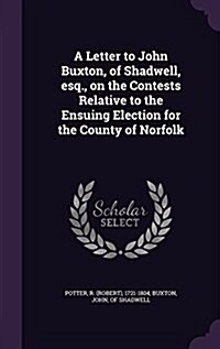 A Letter to John Buxton, of Shadwell, Esq., on the Contests Relative to the Ensuing Election for the County of Norfolk (Hardcover)