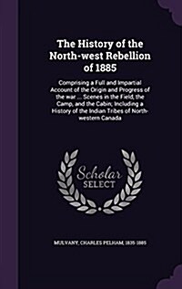 The History of the North-West Rebellion of 1885: Comprising a Full and Impartial Account of the Origin and Progress of the War ... Scenes in the Field (Hardcover)