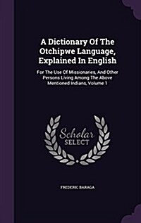 A Dictionary of the Otchipwe Language, Explained in English: For the Use of Missionaries, and Other Persons Living Among the Above Mentioned Indians, (Hardcover)