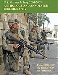 U.S. Marines in Iraq, 2004 - 2008 Anthology and Annotated Bibliography: U.S. Marines in the Global War on Terrorism (Paperback)