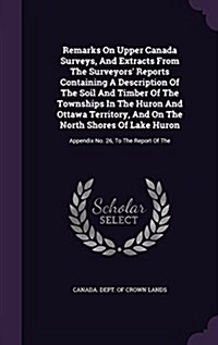 Remarks on Upper Canada Surveys, and Extracts from the Surveyors Reports Containing a Description of the Soil and Timber of the Townships in the Huro (Hardcover)