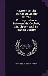 A Letter to the Friends of Liberty, on the Correspondence Between Mr. Cobbett, Mr. Tipper, and Sir Francis Burdett (Hardcover)