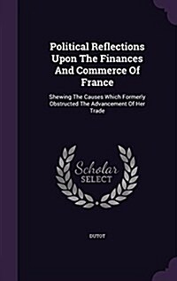 Political Reflections Upon the Finances and Commerce of France: Shewing the Causes Which Formerly Obstructed the Advancement of Her Trade (Hardcover)