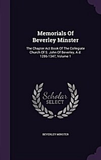 Memorials of Beverley Minster: The Chapter ACT Book of the Collegiate Church of S. John of Beverley, A.D. 1286-1347, Volume 1 (Hardcover)