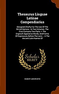 Thesaurus Linguae Latinae Compendiarius: Designed Chiefly for the Use of the British Nations: In Two Volumes. the First Contains Two Parts. I. the Eng (Hardcover)