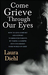 Come Grieve Through Our Eyes: How to Give Comfort and Support to Bereaved Parents by Taking a Glimpse Into Our Hidden Dark World of Grief (Paperback)