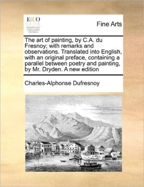 The Art of Painting, by C.A. Du Fresnoy; With Remarks and Observations. Translated Into English, with an Original Preface, Containing a Parallel Betwe (Paperback)