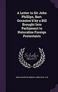 A Letter to Sir John Phillips, Bart. Occasiond by a Bill Brought Into Parliament to Naturalize Foreign Protestants (Hardcover)