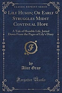 Lily Huson; Or Early Struggles Midst Continual Hope: A Tale of Humble Life, Jotted Down from the Pages of Lilys Diary (Classic Reprint) (Paperback)