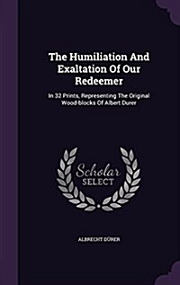 The Humiliation and Exaltation of Our Redeemer: In 32 Prints, Representing the Original Wood-Blocks of Albert Durer (Hardcover)