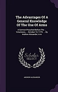 The Advantages of a General Knowledge of the Use of Arms: A Sermon Preached Before the ... Volunteers, ... October 10, 1779. ... by Andrew Alexander, (Hardcover)