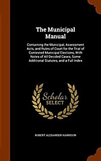 The Municipal Manual: Containing the Municipal, Assessment Acts, and Rules of Court for the Trial of Contested Municipal Elections, with Not (Hardcover)