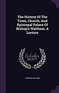 The History of the Town, Church, and Episcopal Palace of Bishops Waltham, a Lecture (Hardcover)