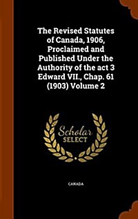 The Revised Statutes of Canada, 1906, Proclaimed and Published Under the Authority of the ACT 3 Edward VII., Chap. 61 (1903) Volume 2 (Hardcover)