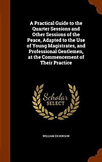 A Practical Guide to the Quarter Sessions and Other Sessions of the Peace, Adapted to the Use of Young Magistrates, and Professional Gentlemen, at the (Hardcover)