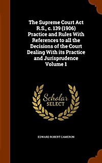 The Supreme Court ACT R.S., C. 139 (1906) Practice and Rules with References to All the Decisions of the Court Dealing with Its Practice and Jurisprud (Hardcover)
