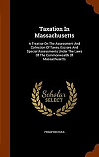 Taxation in Massachusetts: A Treatise on the Assessment and Collection of Taxes, Excises and Special Assessments Under the Laws of the Commonweal (Hardcover)