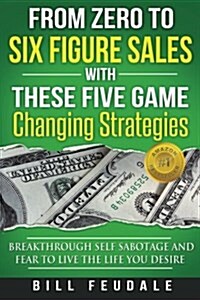 From Zero to Six Figure Sales with These Five Game Changing Strategies: Breakthrough Self Sabotage and Fear to Live the Life You Desire (Paperback)