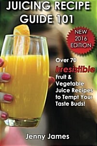 Juicing Recipe Guide 101: Includes 70+ Irresistible Fruit & Vegetable Juice Recipes to Tempt Your Taste Buds (Paperback)