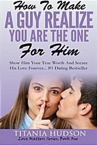 How to Make a Guy Realize You Are the One for Him: Show Him Your True Worth and Secure His Love Forever (Paperback)