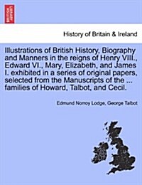 Illustrations of British History, Biography and Manners in the Reigns of Henry VIII., Edward VI., Mary, Elizabeth, and James I. Exhibited in a Series (Paperback)