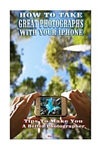 How to Take Great Photographs with Your iPhone: Tips to Make You a Better Photographer (Paperback)