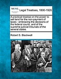 A Practical Treatise on the Power to Sell Land for the Non-Payment of Taxes: Embracing the Decisions of the Federal Courts, and of the Supreme Judicia (Paperback)