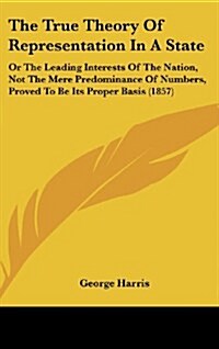 The True Theory Of Representation In A State: Or The Leading Interests Of The Nation, Not The Mere Predominance Of Numbers, Proved To Be Its Proper Ba (Hardcover)
