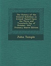 The History of the General Rebellion in Ireland: Raised Upon the Three and Twentieth Day of October, 1641 ... (Paperback)