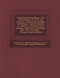 Small French buildings: the architecture of town and country, comprising cottages, farmhouses, minor chateaux or manors, with their farm groups, small (Paperback)