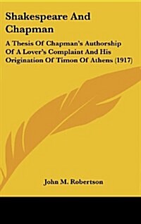 Shakespeare And Chapman: A Thesis Of Chapmans Authorship Of A Lovers Complaint And His Origination Of Timon Of Athens (1917) (Hardcover)