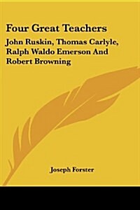 Four Great Teachers: John Ruskin, Thomas Carlyle, Ralph Waldo Emerson And Robert Browning (Paperback)