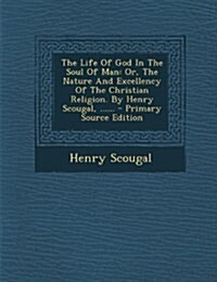 The Life Of God In The Soul Of Man: Or, The Nature And Excellency Of The Christian Religion. By Henry Scougal, ...... (Paperback)
