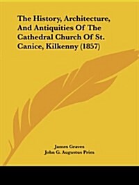 The History, Architecture, And Antiquities Of The Cathedral Church Of St. Canice, Kilkenny (1857) (Paperback)