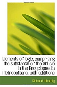 Elements of logic, comprising the substance of the article in the Encyclopaedia Metropolitana, with (Paperback)