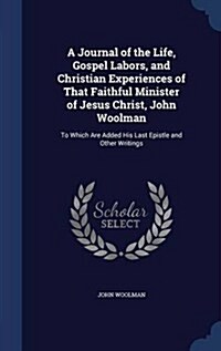 A Journal of the Life, Gospel Labors, and Christian Experiences of That Faithful Minister of Jesus Christ, John Woolman: To Which Are Added His Last E (Hardcover)