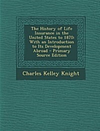The History of Life Insurance in the United States to 1870: With an Introduction to Its Development Abroad (Paperback)